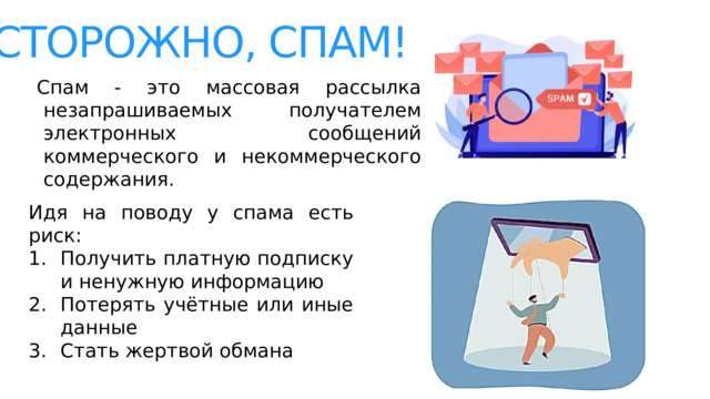 Осторожно, спам! Спам - это массовая рассылка незапрашиваемых получателем электронных сообщений коммерческого и некоммерческого содержания . Идя на поводу у спама есть риск: Получить платную подписку и ненужную информацию Потерять учётные или иные данные Стать жертвой обмана 