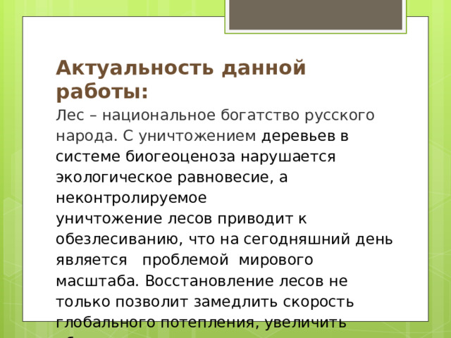 Актуальность данной работы: Лес – национальное богатство русского народа. С уничтожением   деревьев в системе биогеоценоза нарушается экологическое равновесие, а неконтролируемое уничтожение лесов приводит к обезлесиванию, что на сегодняшний день является  проблемой  мирового масштаба. Восстановление лесов не только позволит замедлить скорость глобального потепления, увеличить объем выпадающих осадков, а так же обеспечить чистоту воды и снизить загрязнение воздуха.  