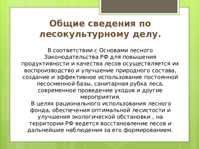 Общие сведения по лесокультурному делу.  В соответствии с Основами лесного Законодательства РФ для повышения продуктивности и качества лесов осуществляется их воспроизводство и улучшение природного состава, создание и эффективное использование постоянной лесосменной базы, санитарная рубка леса, современное проведение уходов и другие мероприятия.  В целях рационального использования лесного фонда, обеспечения оптимальной лесистости и улучшения экологической обстановки , на территории РФ ведется восстановление лесов и дальнейшие наблюдения за его формированием. 