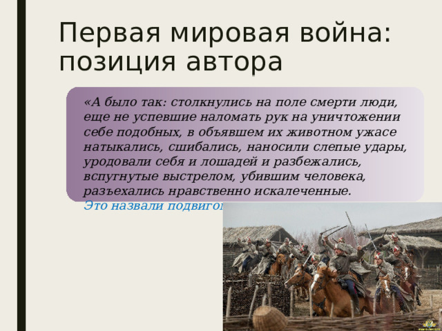 Первая мировая война: позиция автора «А было так: столкнулись на поле смерти люди, еще не успевшие наломать рук на уничтожении себе подобных, в объявшем их животном ужасе натыкались, сшибались, наносили слепые удары, уродовали себя и лошадей и разбежались, вспугнутые выстрелом, убившим человека, разъехались нравственно искалеченные. Это назвали подвигом ». 