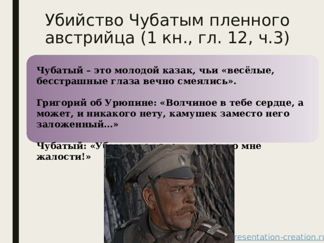 Убийство Чубатым пленного австрийца (1 кн., гл. 12, ч.3) Чубатый – это молодой казак, чьи «весёлые, бесстрашные глаза вечно смеялись».  Григорий об Урюпине: «Волчиное в тебе сердце, а может, и никакого нету, камушек заместо него заложенный…»  Чубатый: «Убью и не вздохну – нет во мне жалости!» 