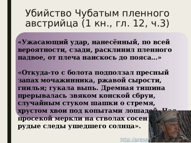 Убийство Чубатым пленного австрийца (1 кн., гл. 12, ч.3) «Ужасающий удар, нанесённый, по всей вероятности, сзади, расклинил пленного надвое, от плеча наискось до пояса…»  «Откуда-то с болота подползал пресный запах мочажинника, ржавой сырости, гнилья; гукала выпь. Дремная тишина прерывалась звяком конской сбруи, случайным стуком шашки о стремя, хрустом хвои под копытами лошадей. Над просекой меркли на стволах сосен темно-рудые следы ушедшего солнца». 