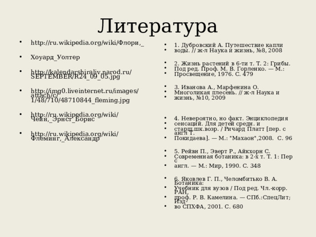 Литература http://ru.wikipedia.org/wiki/Флори,_  Хоуард_Уолтер  http://kalendarshiraliv.narod.ru/SEPTEMBER/R24_09_05.jpg  http://img0.liveinternet.ru/images/attach/c/1/48/710/48710844_fleming.jpg  http://ru.wikipedia.org/wiki/Чейн,_Эрнст_Борис  http://ru.wikipedia.org/wiki/Флеминг,_Александр  1. Дубровский А. Путешествие капли воды. // ж-л Наука и жизнь, №8, 2008  2. Жизнь растений в 6-ти т. Т. 2: Грибы. Под ред. Проф. М. В. Горленко. — М.: Просвещение, 1976. С. 479  3. Иванова А., Марфенина О. Многоликая плесень. // ж-л Наука и жизнь, №10, 2009   4. Невероятно, но факт. Энциклопедия сенсаций. Для детей средн. и старш.шк.возр. / Ричард Платт [пер. с англ Т. Покидаева]. — М.: 