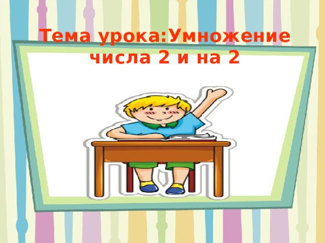 Тема урока:Умножение числа 2 и на 2     