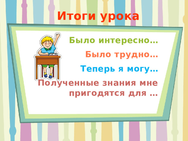 Итоги урока Было интересно… Было трудно… Теперь я могу… Полученные знания мне пригодятся для …  