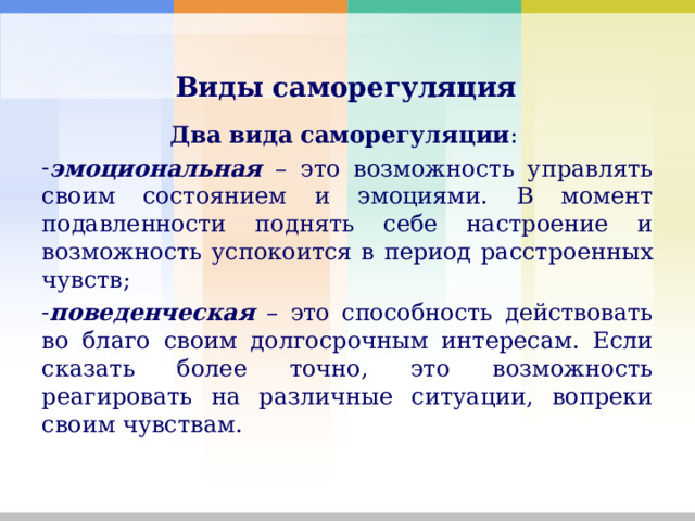     Виды саморегуляция    Два   вида   саморегуляции : эмоциональная – это возможность управлять своим состоянием и эмоциями. В момент подавленности поднять себе настроение и возможность успокоится в период расстроенных чувств; поведенческая – это способность действовать во благо своим долгосрочным интересам. Если сказать более точно, это возможность реагировать на различные ситуации, вопреки своим чувствам. 