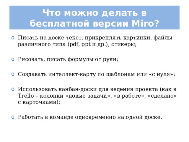 Что можно делать в бесплатной версии Miro? Писать на доске текст, прикреплять картинки, файлы различного типа (pdf, ppt и др.), стикеры;  Рисовать, писать формулы от руки;  Создавать интеллект-карту по шаблонам или «с нуля»;  Использовать канбан-доски для ведения проекта (как в Trello – колонки «новые задачи», «в работе», «сделано» с карточками);  Работать в команде одновременно на одной доске. 