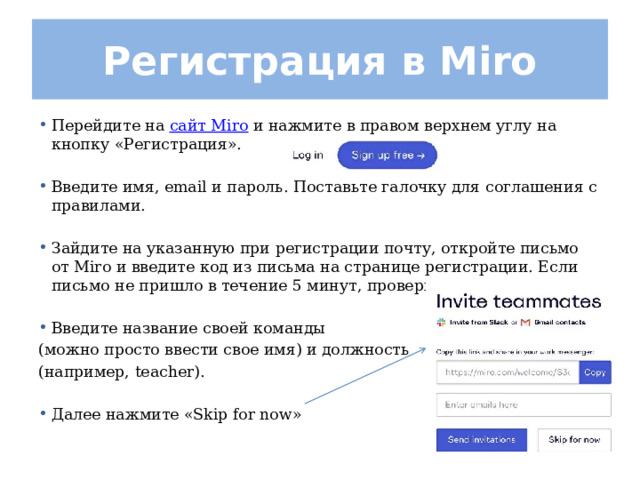 Регистрация в Miro Перейдите на  сайт Miro  и нажмите в правом верхнем углу на кнопку «Регистрация».  Введите имя, email и пароль. Поставьте галочку для соглашения с правилами.  Зайдите на указанную при регистрации почту, откройте письмо от Miro и введите код из письма на странице регистрации. Если письмо не пришло в течение 5 минут, проверьте спам.  Введите название своей команды (можно просто ввести свое имя) и должность (например, teacher).  Далее нажмите «Skip for now» 