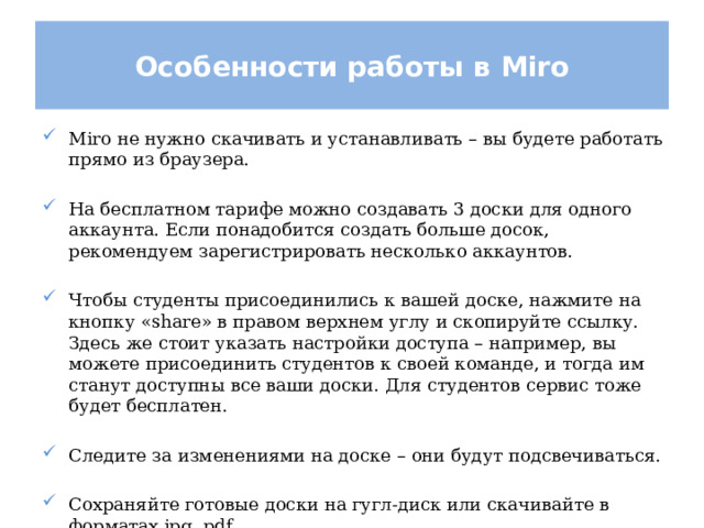 Особенности работы в Miro Miro не нужно скачивать и устанавливать – вы будете работать прямо из браузера. На бесплатном тарифе можно создавать 3 доски для одного аккаунта. Если понадобится создать больше досок, рекомендуем зарегистрировать несколько аккаунтов. Чтобы студенты присоединились к вашей доске, нажмите на кнопку «share» в правом верхнем углу и скопируйте ссылку. Здесь же стоит указать настройки доступа – например, вы можете присоединить студентов к своей команде, и тогда им станут доступны все ваши доски. Для студентов сервис тоже будет бесплатен. Следите за изменениями на доске – они будут подсвечиваться. Сохраняйте готовые доски на гугл-диск или скачивайте в форматах jpg, pdf. 