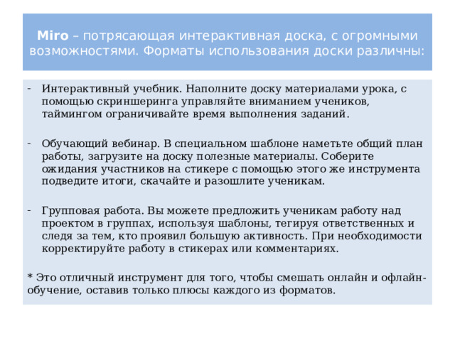 Miro – потрясающая интерактивная доска, с огромными возможностями. Форматы использования доски различны: Интерактивный учебник. Наполните доску материалами урока, с помощью скриншеринга управляйте вниманием учеников, таймингом ограничивайте время выполнения заданий. Обучающий вебинар. В специальном шаблоне наметьте общий план работы, загрузите на доску полезные материалы. Соберите ожидания участников на стикере с помощью этого же инструмента подведите итоги, скачайте и разошлите ученикам. Групповая работа. Вы можете предложить ученикам работу над проектом в группах, используя шаблоны, тегируя ответственных и следя за тем, кто проявил большую активность. При необходимости корректируйте работу в стикерах или комментариях. * Это отличный инструмент для того, чтобы смешать онлайн и офлайн-обучение, оставив только плюсы каждого из форматов. 