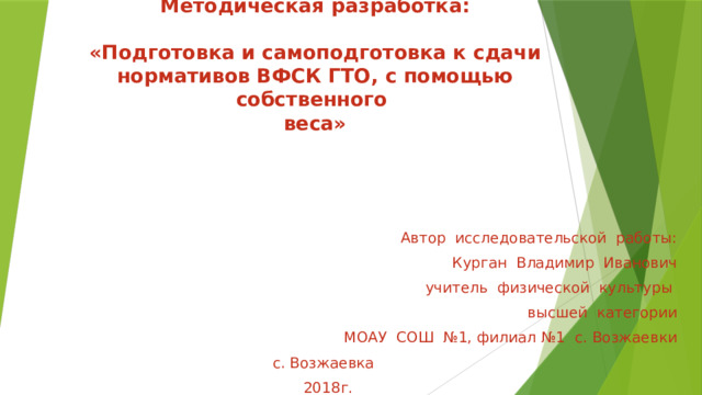   Методическая разработка:    «Подготовка и самоподготовка к сдачи нормативов ВФСК ГТО, с помощью собственного  веса»    Автор исследовательской работы:  Курган Владимир Иванович  учитель физической культуры  высшей категории  МОАУ СОШ №1, филиал №1 с. Возжаевки  с. Возжаевка  2018г. 