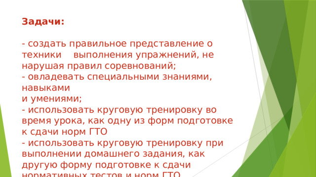 Задачи:  - создать правильное представление о техники выполнения упражнений, не нарушая правил соревнований; - овладевать специальными знаниями, навыками и умениями; - использовать круговую тренировку во время урока, как одну из форм подготовке к сдачи норм ГТО - использовать круговую тренировку при выполнении домашнего задания, как другую форму подготовке к сдачи нормативных тестов и норм ГТО. 