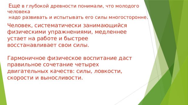  Еще в глубокой древности понимали, что молодого человека  надо развивать и испытывать его силы многосторонне. Человек, систематически занимающийся физическими упражнениями, медленнее устает на работе и быстрее восстанавливает свои силы. Гармоничное физическое воспитание даст правильное сочетание четырех двигательных качеств: силы, ловкости, скорости и выносливости. 