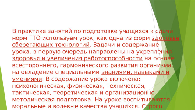 В практике занятий по подготовке учащихся к сдачи норм ГТО используем урок, как одна из форм здоровье сберегающих технологий . Задачи и содержание урока, в первую очередь направлены на укрепления здоровья и увеличения работоспособности на основе всестороннего, гармонического развития организма, на овладение специальными знаниями, навыками и умениями . В содержание урока включена: психологическая, физическая, техническая, тактическая, теоретическая и организационно-методическая подготовка. На уроке воспитываются моральные и волевые качества учащихся. Строго соблюдены принципы, доступность, постепенности и систематичности.  