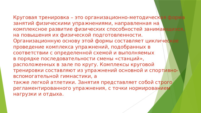Круговая тренировка – это организационно-методическая форма занятий физическими упражнениями, направленная на комплексное развитие физических способностей занимающихся, на повышения их физической подготовленности. Организационную основу этой формы составляет циклическое проведение комплекса упражнений, подобранных в соответствии с определенной схемой и выполняемых  в порядке последовательности смены «станций», расположенных в зале по кругу. Комплексы круговой тренировки составляют из упражнений основной и спортивно-вспомогательной гимнастики, а  также легкой атлетики. Занятия представляет собой строго регламентированного упражнения, с точки нормированием нагрузки и отдыха.     