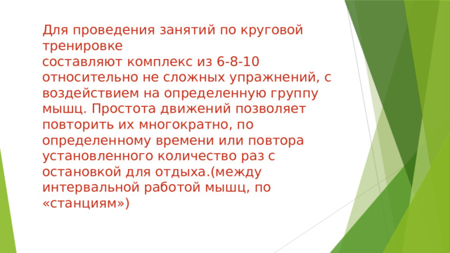 Для проведения занятий по круговой тренировке  составляют комплекс из 6-8-10 относительно не сложных упражнений, с воздействием на определенную группу мышц. Простота движений позволяет повторить их многократно, по определенному времени или повтора установленного количество раз с остановкой для отдыха.(между интервальной работой мышц, по «станциям») 