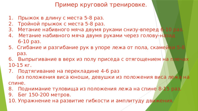 Пример круговой тренировке. 1. Прыжок в длину с места 5-8 раз. 2. Тройной прыжок с места 5-8 раз. 3. Метание набивного мяча двумя руками снизу-вперед 6-10 раз.  Метание набивного мяча двумя руками через голову-назад  6-10 раз. Сгибание и разгибание рук в упоре лежа от пола, скамейки 5-8 раз. 6. Выпрыгивание в верх из полу приседа с отягощением на плечах 10-15 кг. 7. Подтягивание на перекладине 4-6 раз  (из положения виса юноши, девушки из положения виса лежа на спине. 8. Поднимание туловища из положения лежа на спине 8-15 раз. 9. Бег 150-200 метров. 10. Упражнение на развитие гибкости и амплитуду движения. 