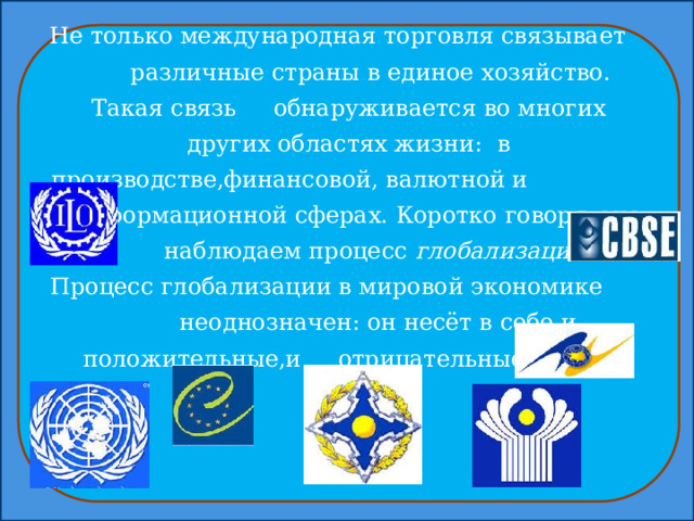 Не только международная торговля связывает различные страны в единое хозяйство. Такая связь обнаруживается во многих других областях жизни: в производстве,финансовой, валютной и информационной сферах. Коротко говоря, мы наблюдаем процесс глобализации . Процесс глобализации в мировой экономике неоднозначен: он несёт в себе и положительные,и отрицательные черты. 