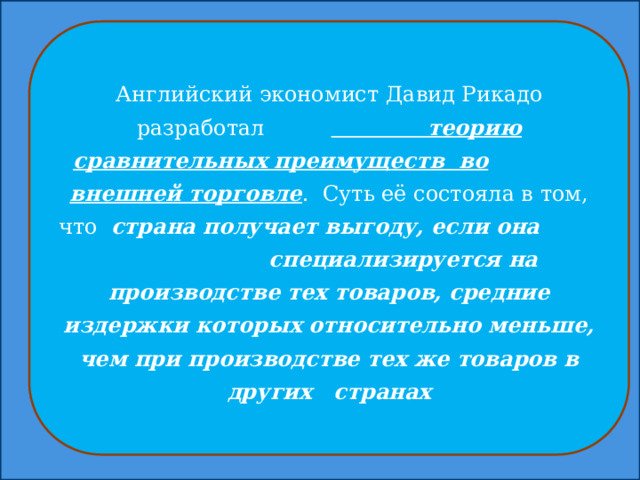 Английский экономист Давид Рикадо разработал  теорию сравнительных преимуществ во  внешней торговле . Суть её состояла в том, что страна получает выгоду, если она специализируется на производстве тех товаров, средние издержки которых относительно меньше, чем при производстве тех же товаров в других странах 