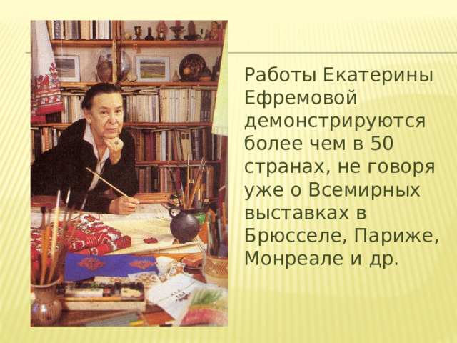 Работы Екатерины Ефремовой демонстрируются более чем в 50 странах, не говоря уже о Всемирных выставках в Брюсселе, Париже, Монреале и др. 