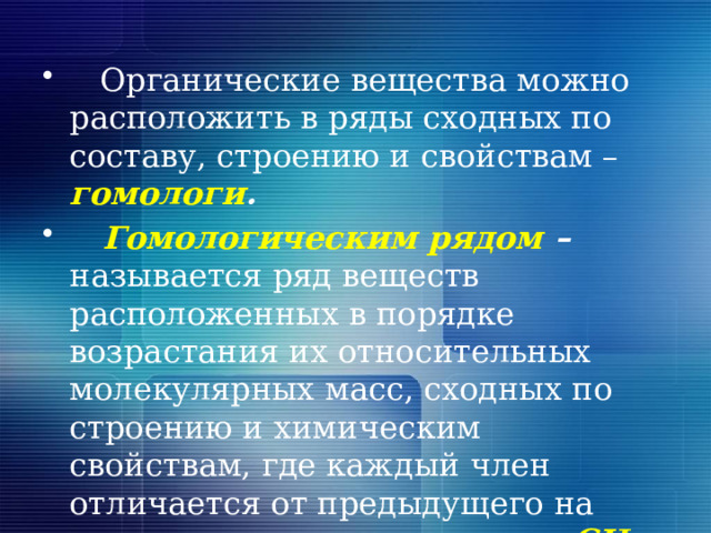  Органические вещества можно расположить в ряды сходных по составу, строению и свойствам – гомологи .  Гомологическим рядом – называется ряд веществ расположенных в порядке возрастания их относительных молекулярных масс, сходных по строению и химическим свойствам, где каждый член отличается от предыдущего на гомологическую разность СН 2 .  
