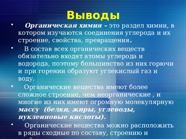 Выводы  Органическая химия – это раздел химии, в котором изучаются соединения углерода и их строение, свойства, превращения .  В состав всех органических веществ обязательно входят атомы углерода и водорода, поэтому большинство из них горючи и при горении образуют углекислый газ и воду.  Органические вещества имеют более сложное строение, чем неорганические , и многие из них имеют огромную молекулярную массу (белки, жиры, углеводы, нуклеиновые кислоты).  Органические вещества можно расположить в ряды сходные по составу, строению и свойствам – гомологов  Для органических веществ характерной является изомерия.     