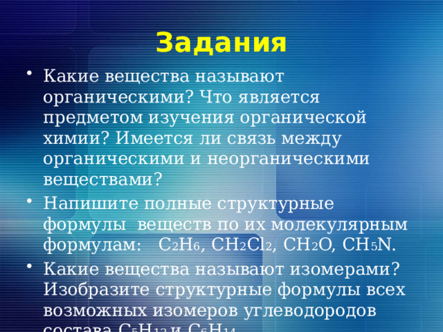 Задания Какие вещества называют органическими? Что является предметом изучения органической химии? Имеется ли связь между органическими и неорганическими веществами? Напишите полные структурные формулы веществ по их молекулярным формулам: С 2 Н 6 , СН 2 Cl 2 , CH 2 O, CH 5 N. Какие вещества называют изомерами? Изобразите структурные формулы всех возможных изомеров углеводородов состава С 5 Н 12 и С 6 Н 14 . 