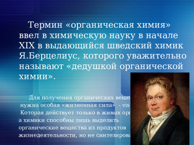  Термин «органическая химия» ввел в химическую науку в начале XIX в выдающийся шведский химик Я.Берцелиус, которого уважительно называют «дедушкой органической химии».  Для получения органических веществ  нужна особая «жизненная сила» - vis vitalis»  Которая действует только в живых организмах,  а химики способны лишь выделить  органические вещества из продуктов  жизнедеятельности, но не синтезировать. 