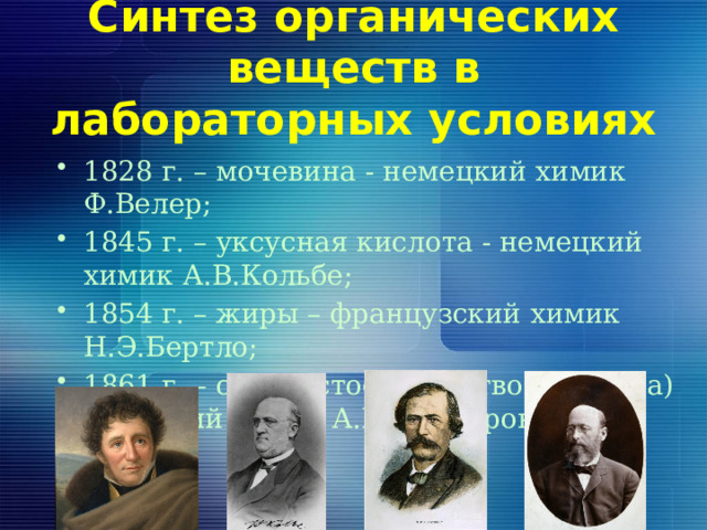 Синтез органических веществ в лабораторных условиях 1828 г. – мочевина - немецкий химик Ф.Велер; 1845 г. – уксусная кислота - немецкий химик А.В.Кольбе; 1854 г. – жиры – французский химик Н.Э.Бертло; 1861 г. – сахаристое вещество (глюкоза) – русский химик А.М.Бутлеров. 