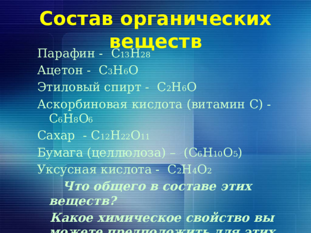 Состав органических веществ Парафин - C 13 H 28 Ацетон - C 3 H 6 O Этиловый спирт - C 2 H 6 O Аскорбиновая кислота (витамин С) - C 6 H 8 O 6 Сахар - C 12 H 22 O 11 Бумага (целлюлоза) – (C 6 H 10 O 5 ) Уксусная кислота - C 2 H 4 O 2  Что общего в составе этих веществ?  Какое химическое свойство вы можете предположить для этих веществ? 