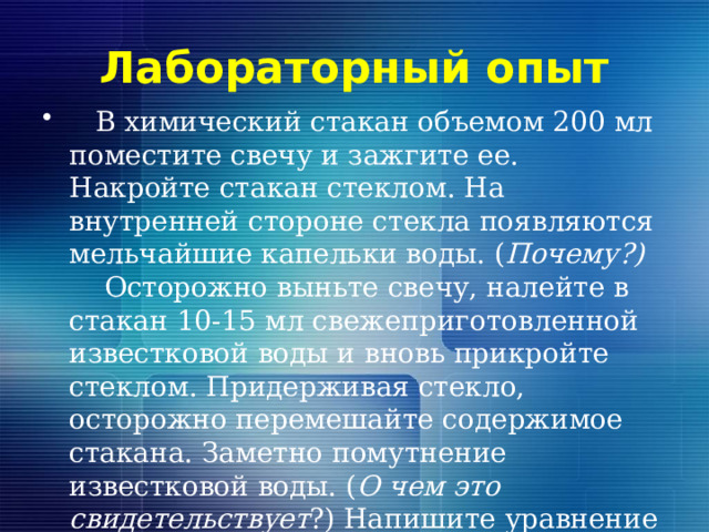 Лабораторный опыт  В химический стакан объемом 200 мл поместите свечу и зажгите ее. Накройте стакан стеклом. На внутренней стороне стекла появляются мельчайшие капельки воды. ( Почему?) Осторожно выньте свечу, налейте в стакан 10-15 мл свежеприготовленной известковой воды и вновь прикройте стеклом. Придерживая стекло, осторожно перемешайте содержимое стакана. Заметно помутнение известковой воды. ( О чем это свидетельствует ?) Напишите уравнение происходящей реакции. 