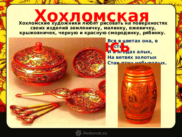 Хохломская роспись Хохломские художники любят рисовать на поверхностях своих изделий земляничку, малинку, ежевичку, крыжовничек, черную и красную смородинку, рябинку.  Вся в цветах она, в листьях И в ягодах алых, На ветвях золотых Стаи птиц небывалых. 