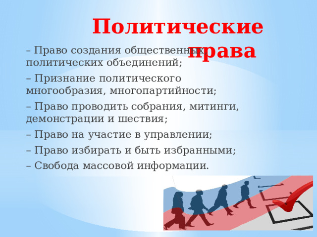 Политические права    – Право создания общественных, политических объединений; – Признание политического многообразия, многопартийности; – Право проводить собрания, митинги, демонстрации и шествия; – Право на участие в управлении; – Право избирать и быть избранными; – Свобода массовой информации. 