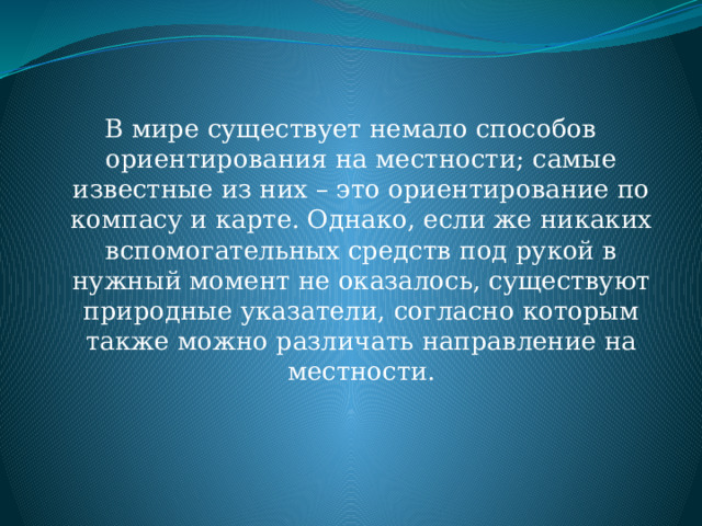 В мире существует немало способов ориентирования на местности; самые известные из них – это ориентирование по компасу и карте. Однако, если же никаких вспомогательных средств под рукой в нужный момент не оказалось, существуют природные указатели, согласно которым также можно различать направление на местности. 