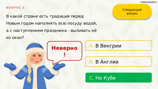 Следующий вопрос ВОПРОС 3 В какой стране есть традиция перед Новым годом наполнять всю посуду водой, а с наступлением праздника - выливать её из окон? A. В Венгрии Неверно! B. В Англии С. На Кубе 