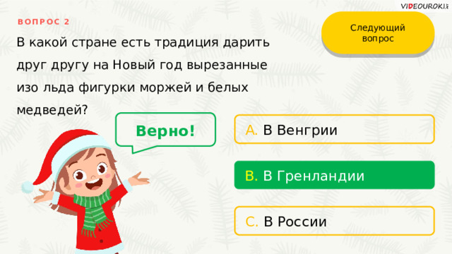 Следующий вопрос ВОПРОС 2 В какой стране есть традиция дарить друг другу на Новый год вырезанные изо льда фигурки моржей и белых медведей? Верно! A. В Венгрии B. В Гренландии C. В России 
