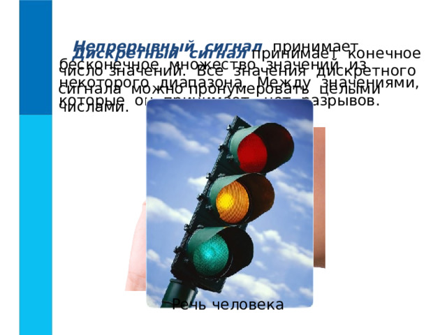 Непрерывный сигнал принимает бесконечное множество значений из некоторого диапазона. Между значениями, которые он принимает, нет разрывов. Дискретный сигнал принимает конечное число значений. Все значения дискретного сигнала можно пронумеровать целыми числами. Речь человека 