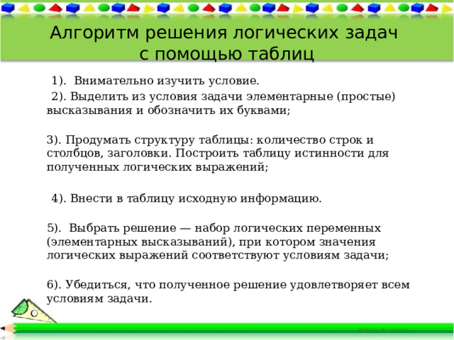 Алгоритм решения логических задач  с помощью таблиц  1). Внимательно изучить условие.  2). Выделить из условия задачи элементарные (простые) высказывания и обозначить их буквами;  3). Продумать структуру таблицы: количество строк и столбцов, заголовки. Построить таблицу истинности для полученных логических выражений;  4). Внести в таблицу исходную информацию.  5). Выбрать решение — набор логических переменных (элементарных высказываний), при котором значения логических выражений соответствуют условиям задачи;  6). Убедиться, что полученное решение удовлетворяет всем условиям задачи. 