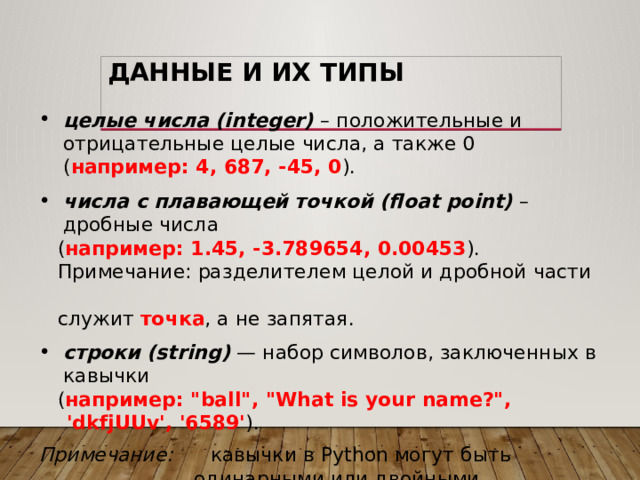 Данные и их типы целые числа (integer)  – положительные и отрицательные целые числа, а также 0 ( например: 4, 687, -45, 0 ). числа с плавающей точкой (float point) – дробные числа  ( например: 1.45, -3.789654, 0.00453 ).  Примечание: разделителем целой и дробной части  служит точка , а не запятая. строки (string)  — набор символов, заключенных в кавычки  ( например: 