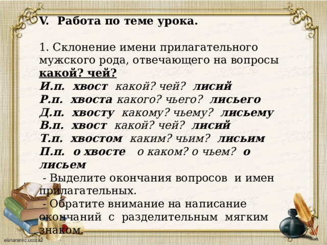 Работа по теме урока. 1. Склонение имени прилагательного мужского рода, отвечающего на вопросы какой? чей? И.п. хвост какой? чей? лисий Р.п. хвоста какого? чьего? лисьего Д.п. хвосту какому? чьему? лисьему В.п. хвост какой? чей? лисий Т.п. хвостом каким? чьим? лисьим П.п. о хвосте о каком? о чьем? о лисьем  - Выделите окончания вопросов и имен прилагательных.  - Обратите внимание на написание окончаний с разделительным мягким знаком. 