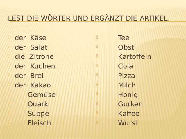 Lest die Wörter und ergänzt die Artikel. der Käse der Salat die Zitrone der Kuchen der Brei der Kakao  Gemüse  Quark  Suppe  Fleisch  Tee  Obst  Kartoffeln  Cola  Pizza  Milch  Honig  Gurken  Kaffee  Wurst 
