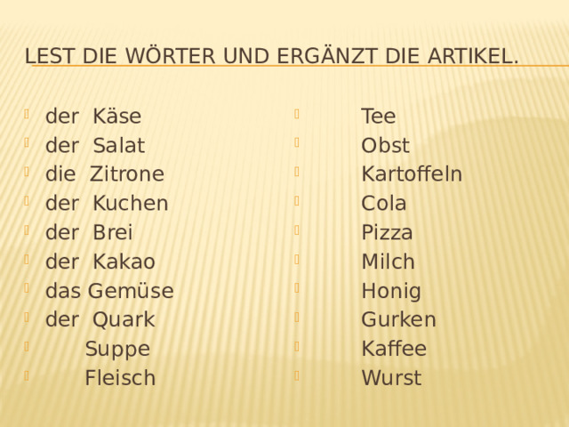 Lest die Wörter und ergänzt die Artikel. der Käse der Salat die Zitrone der Kuchen der Brei der Kakao das Gemüse der Quark  Suppe  Fleisch  Tee  Obst  Kartoffeln  Cola  Pizza  Milch  Honig  Gurken  Kaffee  Wurst 