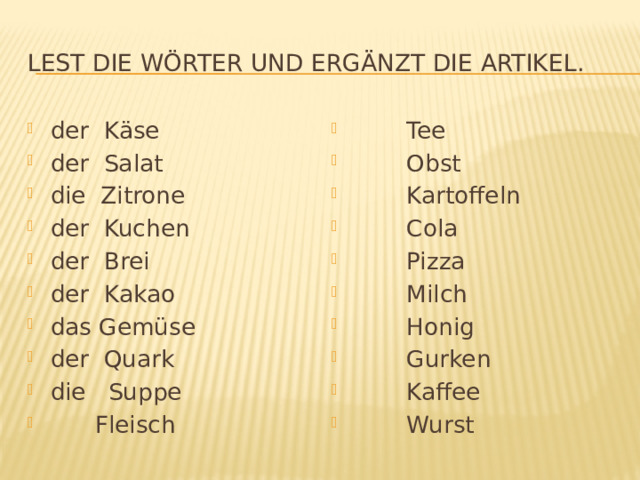 Lest die Wörter und ergänzt die Artikel. der Käse der Salat die Zitrone der Kuchen der Brei der Kakao das Gemüse der Quark die Suppe  Fleisch  Tee  Obst  Kartoffeln  Cola  Pizza  Milch  Honig  Gurken  Kaffee  Wurst 