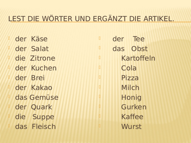 Lest die Wörter und ergänzt die Artikel. der Käse der Salat die Zitrone der Kuchen der Brei der Kakao das Gemüse der Quark die Suppe das Fleisch  der Tee  das Obst  Kartoffeln  Cola  Pizza  Milch  Honig  Gurken  Kaffee  Wurst 