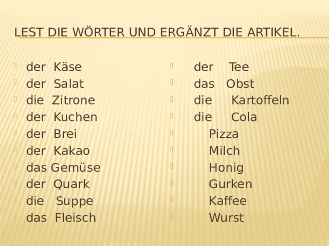 Lest die Wörter und ergänzt die Artikel. der Käse der Salat die Zitrone der Kuchen der Brei der Kakao das Gemüse der Quark die Suppe das Fleisch  der Tee  das Obst  die Kartoffeln  die Cola  Pizza  Milch  Honig  Gurken  Kaffee  Wurst 
