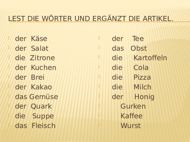 Lest die Wörter und ergänzt die Artikel. der Käse der Salat die Zitrone der Kuchen der Brei der Kakao das Gemüse der Quark die Suppe das Fleisch  der Tee  das Obst  die Kartoffeln  die Cola  die Pizza  die Milch  der Honig  Gurken  Kaffee  Wurst 