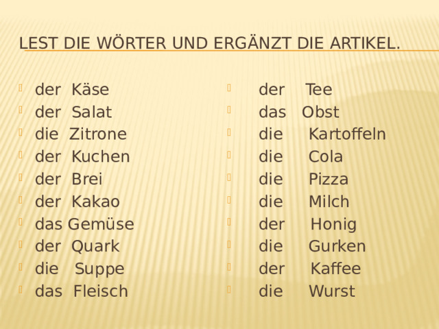 Lest die Wörter und ergänzt die Artikel. der Käse der Salat die Zitrone der Kuchen der Brei der Kakao das Gemüse der Quark die Suppe das Fleisch  der Tee  das Obst  die Kartoffeln  die Cola  die Pizza  die Milch  der Honig  die Gurken  der Kaffee  die Wurst 