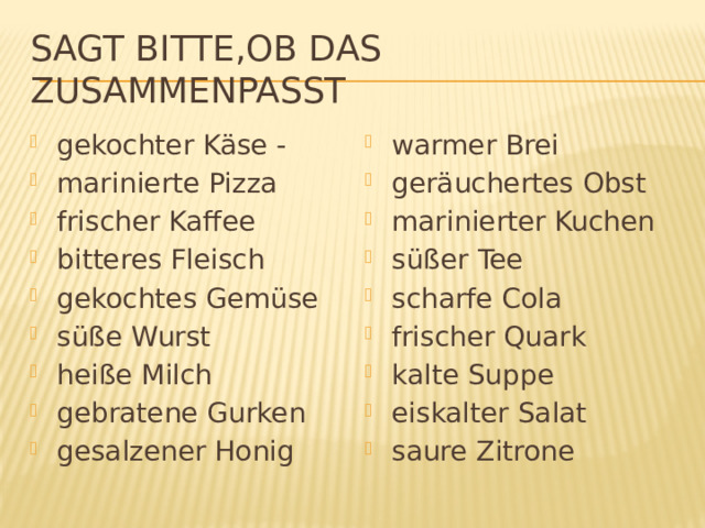 Sagt bitte,ob das zusammenpasst gekochter Käse - marinierte Pizza frischer Kaffee bitteres Fleisch gekochtes Gemüse süße Wurst heiße Milch gebratene Gurken gesalzener Honig warmer Brei geräuchertes Obst marinierter Kuchen süßer Tee scharfe Cola frischer Quark kalte Suppe eiskalter Salat saure Zitrone 