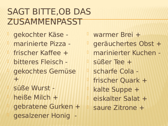 Sagt bitte,ob das zusammenpasst gekochter Käse - marinierte Pizza - frischer Kaffee + bitteres Fleisch - gekochtes Gemüse + süße Wurst - heiße Milch + gebratene Gurken + gesalzener Honig - warmer Brei + geräuchertes Obst + marinierter Kuchen - süßer Tee + scharfe Cola - frischer Quark + kalte Suppe + eiskalter Salat + saure Zitrone + 