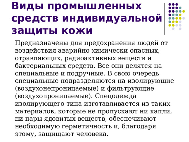 Виды промышленных средств индивидуальной защиты кожи Предназначены для предохранения людей от воздействия аварийно химически опасных, отравляющих, радиоактивных веществ и бактериальных средств. Все они делятся на специальные и подручные. В свою очередь специальные подразделяются на изолирующие (воздухонепроницаемые) и фильтрующие (воздухопроницаемые). Спецодежда изолирующего типа изготавливается из таких материалов, которые не пропускают ни капли, ни пары ядовитых веществ, обеспечивают необходимую герметичность и, благодаря этому, защищают человека. 